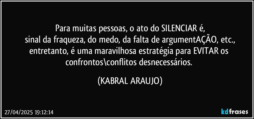 Para muitas pessoas, o ato do SILENCIAR é,
sinal da fraqueza, do medo, da falta de argumentAÇÃO, etc.,
entretanto, é uma maravilhosa estratégia para EVITAR os confrontos\conflitos desnecessários. (KABRAL ARAUJO)