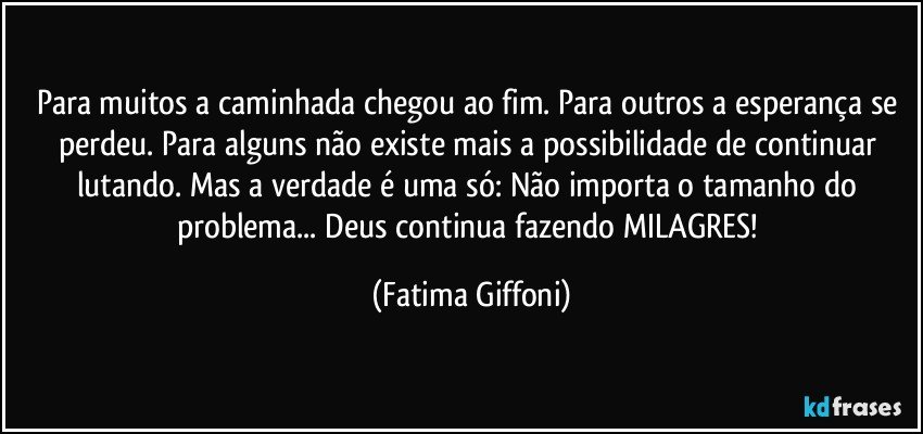 Para muitos a caminhada chegou ao fim. Para outros a esperança se perdeu. Para alguns não existe mais a possibilidade de continuar lutando. Mas a verdade é uma só: Não importa o tamanho do problema... Deus continua fazendo MILAGRES! (Fatima Giffoni)