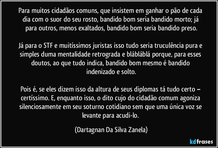 Para muitos cidadãos comuns, que insistem em ganhar o pão de cada dia com o suor do seu rosto, bandido bom seria bandido morto; já para outros, menos exaltados, bandido bom seria bandido preso.

Já para o STF e muitíssimos juristas isso tudo seria truculência pura e simples duma mentalidade retrograda e blábláblá porque, para esses doutos, ao que tudo indica, bandido bom mesmo é bandido indenizado e solto.

Pois é, se eles dizem isso da altura de seus diplomas tá tudo certo – certíssimo. E, enquanto isso, o dito cujo do cidadão comum agoniza silenciosamente em seu soturno cotidiano sem que uma única voz se levante para acudi-lo. (Dartagnan Da Silva Zanela)