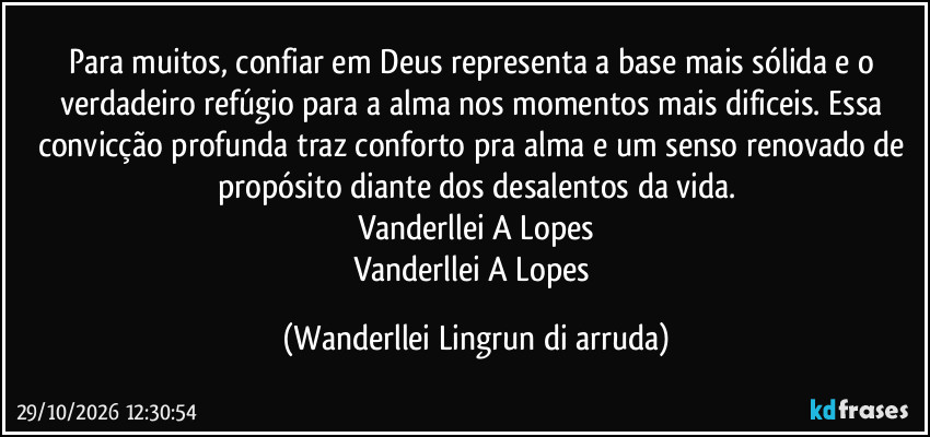 Para muitos, confiar em Deus representa a base mais sólida e o verdadeiro refúgio para a alma nos momentos mais dificeis. Essa convicção profunda traz conforto pra alma  e um senso renovado de propósito diante dos desalentos da vida.
Vanderllei A Lopes
Vanderllei A Lopes (Wanderllei Lingrun di arruda)