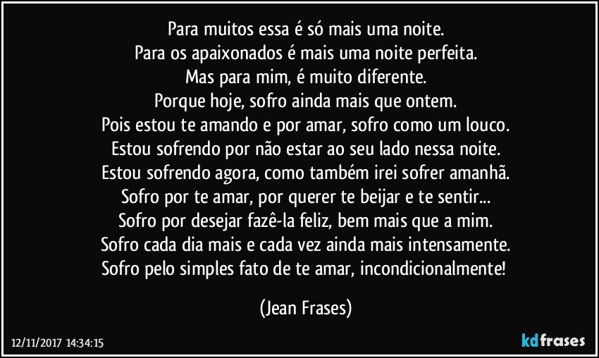 Para muitos essa é só mais uma noite.
Para os apaixonados é mais uma noite perfeita.
Mas para mim, é muito diferente.
Porque hoje, sofro ainda mais que ontem.
Pois estou te amando e por amar, sofro como um louco.
Estou sofrendo por não estar ao seu lado nessa noite.
Estou sofrendo agora, como também irei sofrer amanhã.
Sofro por te amar, por querer te beijar e te sentir...
Sofro por desejar fazê-la feliz, bem mais que a mim.
Sofro cada dia mais e cada vez ainda mais intensamente.
Sofro pelo simples fato de te amar, incondicionalmente! (Jean Frases)