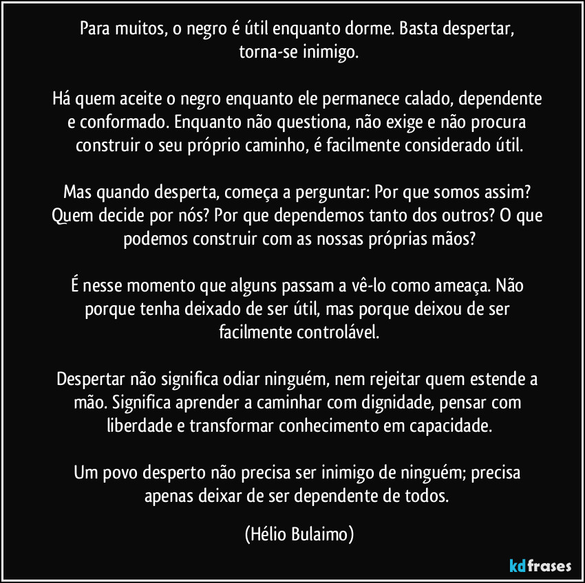 Para muitos, o negro é útil enquanto dorme. Basta despertar, torna-se inimigo.

Há quem aceite o negro enquanto ele permanece calado, dependente e conformado. Enquanto não questiona, não exige e não procura construir o seu próprio caminho, é facilmente considerado útil.

Mas quando desperta, começa a perguntar: Por que somos assim? Quem decide por nós? Por que dependemos tanto dos outros? O que podemos construir com as nossas próprias mãos?

É nesse momento que alguns passam a vê-lo como ameaça. Não porque tenha deixado de ser útil, mas porque deixou de ser facilmente controlável.

Despertar não significa odiar ninguém, nem rejeitar quem estende a mão. Significa aprender a caminhar com dignidade, pensar com liberdade e transformar conhecimento em capacidade.

Um povo desperto não precisa ser inimigo de ninguém; precisa apenas deixar de ser dependente de todos. (Hélio Bulaimo)