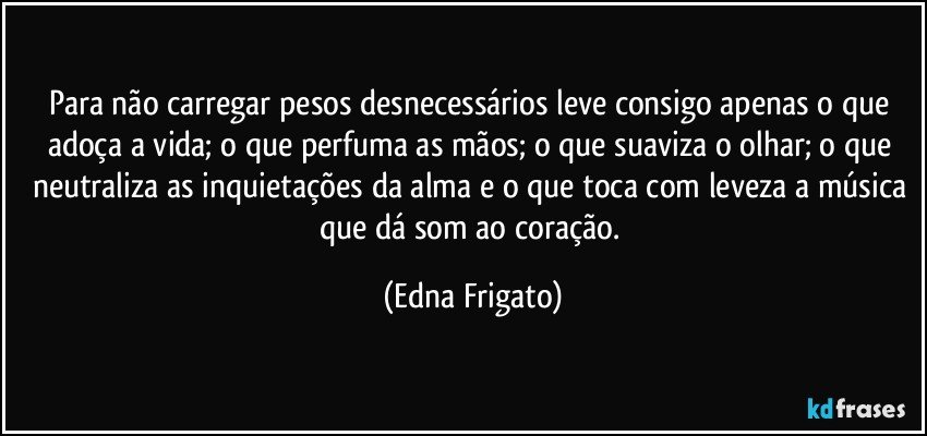 Para não carregar pesos desnecessários leve consigo apenas o que adoça a vida; o que perfuma as mãos; o que suaviza o olhar; o que neutraliza as inquietações da alma e o que toca com leveza a música que dá som ao coração. (Edna Frigato)