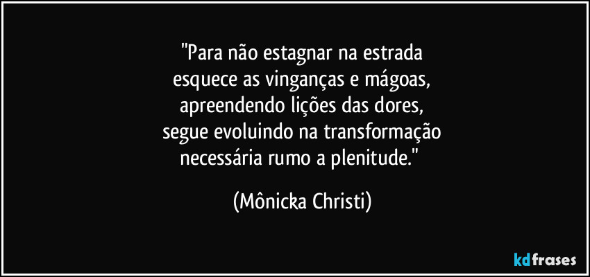 "Para não estagnar na estrada
esquece as vinganças e mágoas,
apreendendo lições das dores,
segue evoluindo na transformação
necessária rumo a plenitude." (Mônicka Christi)