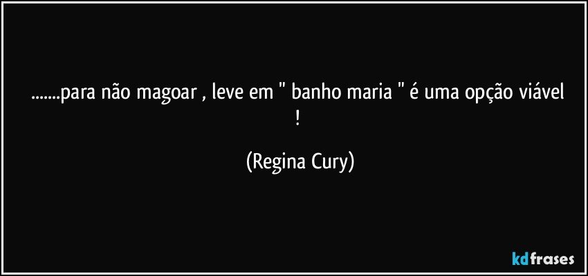 ...para não magoar ,  leve em " banho maria "  é  uma opção  viável  ! (Regina Cury)