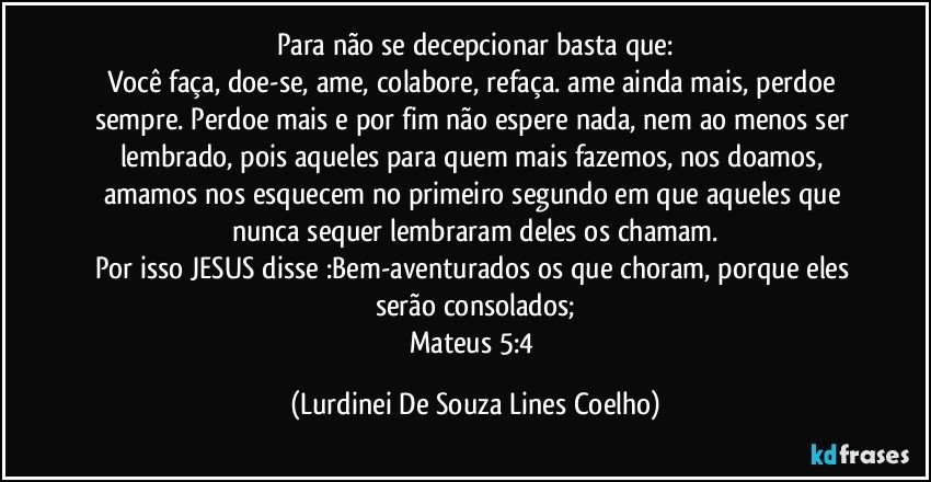 Para não se decepcionar basta que:
Você faça, doe-se, ame, colabore, refaça. ame ainda mais, perdoe sempre. Perdoe mais e por fim não espere nada, nem ao menos ser lembrado, pois aqueles para quem mais fazemos, nos doamos, amamos nos esquecem no primeiro segundo em que aqueles que nunca sequer lembraram deles os chamam.
Por isso JESUS disse :Bem-aventurados os que choram, porque eles serão consolados;
Mateus 5:4 (Lurdinei De Souza Lines Coelho)