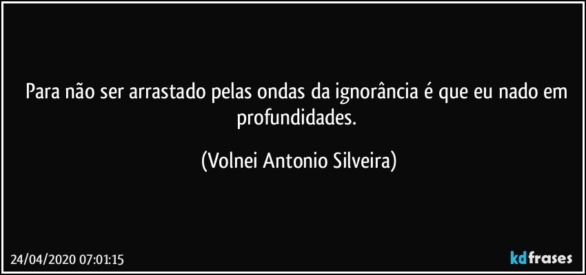 Para não ser arrastado pelas ondas da ignorância é que eu nado em profundidades. (Volnei Antonio Silveira)