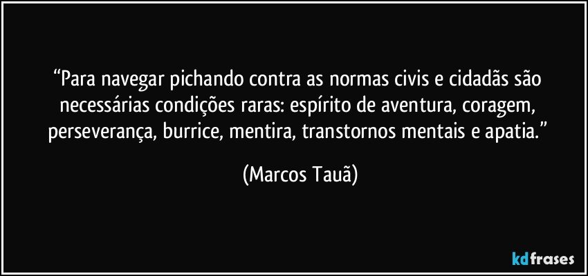 “Para navegar pichando contra as normas civis e cidadãs são necessárias condições raras: espírito de aventura, coragem, perseverança, burrice, mentira, transtornos mentais e apatia.” (Marcos Tauã)