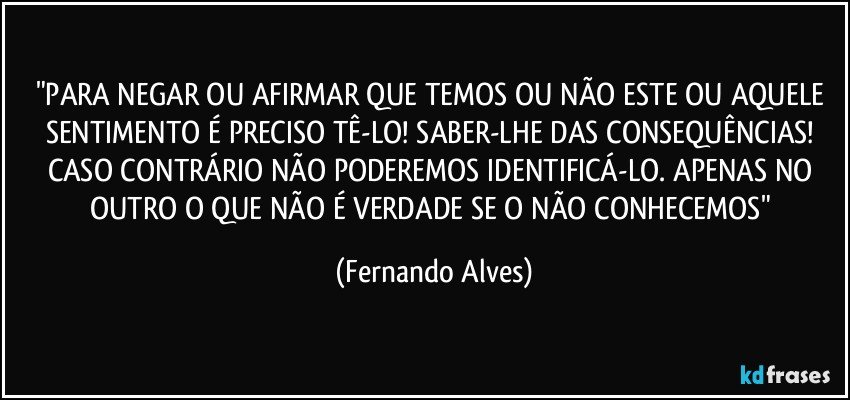"PARA NEGAR OU AFIRMAR QUE TEMOS OU NÃO ESTE OU AQUELE SENTIMENTO É PRECISO TÊ-LO! SABER-LHE DAS CONSEQUÊNCIAS! CASO CONTRÁRIO NÃO PODEREMOS IDENTIFICÁ-LO. APENAS NO OUTRO O QUE NÃO É VERDADE SE O NÃO CONHECEMOS" (Fernando Alves)