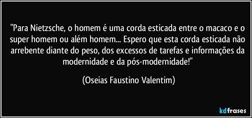 "Para Nietzsche, o homem é uma corda esticada entre o macaco e o super homem ou além homem... Espero que esta corda esticada não arrebente diante do peso, dos excessos de tarefas e informações da modernidade e da pós-modernidade!" (Oseias Faustino Valentim)