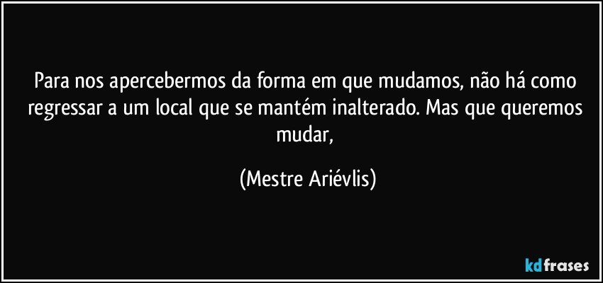 Para nos apercebermos da forma em que mudamos, não há como regressar a um local que se mantém inalterado. Mas que queremos mudar, (Mestre Ariévlis)