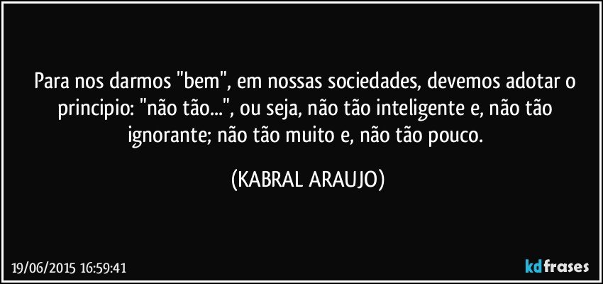 Para nos darmos "bem", em nossas sociedades, devemos adotar o principio: "não tão...", ou seja, não tão inteligente e, não tão ignorante; não tão muito e, não tão pouco. (KABRAL ARAUJO)