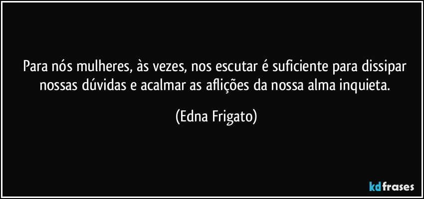 Para nós mulheres, às vezes, nos escutar é suficiente para dissipar nossas dúvidas e acalmar as aflições da nossa alma inquieta. (Edna Frigato)