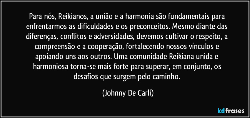 Para nós, Reikianos, a união e a harmonia são fundamentais para enfrentarmos as dificuldades e os preconceitos. Mesmo diante das diferenças, conflitos e adversidades, devemos cultivar o respeito, a compreensão e a cooperação, fortalecendo nossos vínculos e apoiando uns aos outros. Uma comunidade Reikiana unida e harmoniosa torna-se mais forte para superar, em conjunto, os desafios que surgem pelo caminho. (Johnny De Carli)