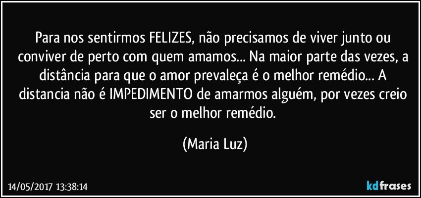 Para nos sentirmos FELIZES, não precisamos de viver junto ou conviver de perto com quem amamos... Na maior parte das vezes, a distância para que o amor prevaleça é o melhor remédio... A distancia não é IMPEDIMENTO de amarmos alguém, por vezes creio ser o melhor remédio. (Maria Luz)