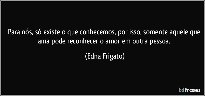 Para nós, só existe o que conhecemos, por isso, somente aquele que ama pode reconhecer o amor em outra pessoa. (Edna Frigato)