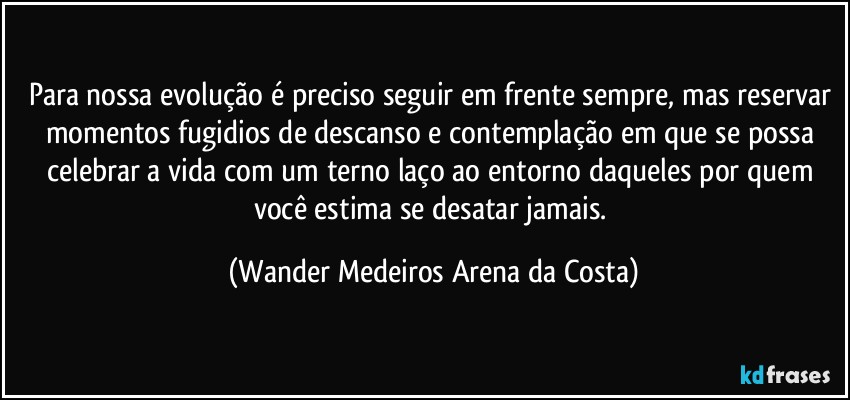 Para nossa evolução é preciso seguir em frente sempre, mas reservar momentos fugidios de descanso e contemplação em que se possa celebrar a vida com um terno laço ao entorno daqueles por quem você estima se desatar jamais. (Wander Medeiros Arena da Costa)