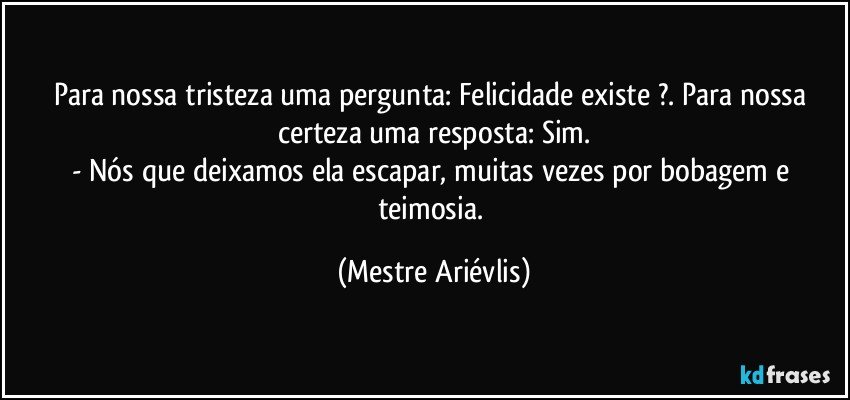 Para nossa tristeza uma pergunta: Felicidade existe ?. Para nossa certeza uma resposta: Sim.
- Nós que deixamos ela escapar, muitas vezes por bobagem e teimosia. (Mestre Ariévlis)