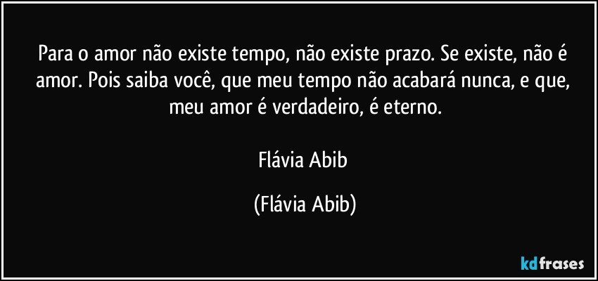 Para o amor não existe tempo, não existe prazo. Se existe, não é amor. Pois saiba você, que meu tempo não acabará nunca, e que, meu amor é verdadeiro, é eterno.

Flávia Abib (Flávia Abib)