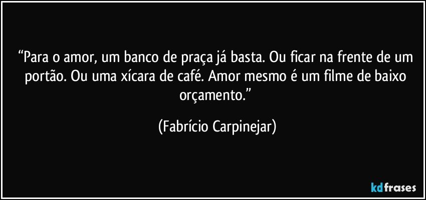 “Para o amor, um banco de praça já basta. Ou ficar na frente de um portão. Ou uma xícara de café. Amor mesmo é um filme de baixo orçamento.” (Fabrício Carpinejar)