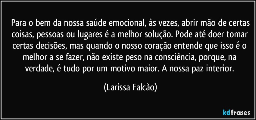 ⁠Para o bem da nossa saúde emocional, às vezes, abrir mão de certas coisas, pessoas ou lugares é a melhor solução. Pode até doer tomar certas decisões, mas quando o nosso coração entende que isso é o melhor a se fazer, não existe peso na consciência, porque, na verdade, é tudo por um motivo maior. A nossa paz interior. (Larissa Falcão)