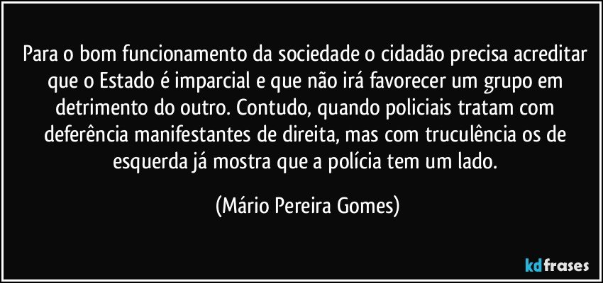 Para o bom funcionamento da sociedade o cidadão precisa acreditar que o Estado é imparcial e que não irá favorecer um grupo em detrimento do outro. Contudo, quando policiais tratam com deferência manifestantes de direita, mas com truculência os de esquerda já mostra que a polícia tem um lado. (Mário Pereira Gomes)