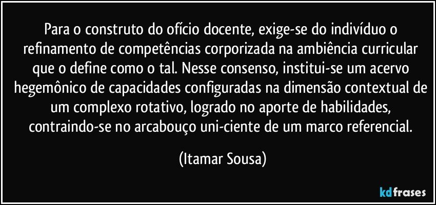 Para o  construto do ofício docente, exige-se do indivíduo o refinamento de competências corporizada na ambiência curricular que o define como o tal. Nesse consenso, institui-se um acervo hegemônico de capacidades configuradas na dimensão contextual de um complexo rotativo, logrado no aporte de habilidades, contraindo-se no arcabouço uni-ciente de um marco referencial. (Itamar Sousa)