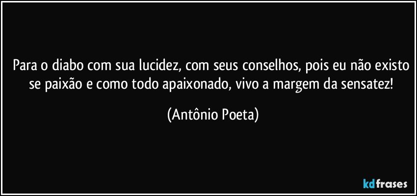 Para o diabo com sua lucidez, com seus conselhos, pois eu não existo se paixão e como todo apaixonado, vivo a margem da sensatez! (Antônio Poeta)