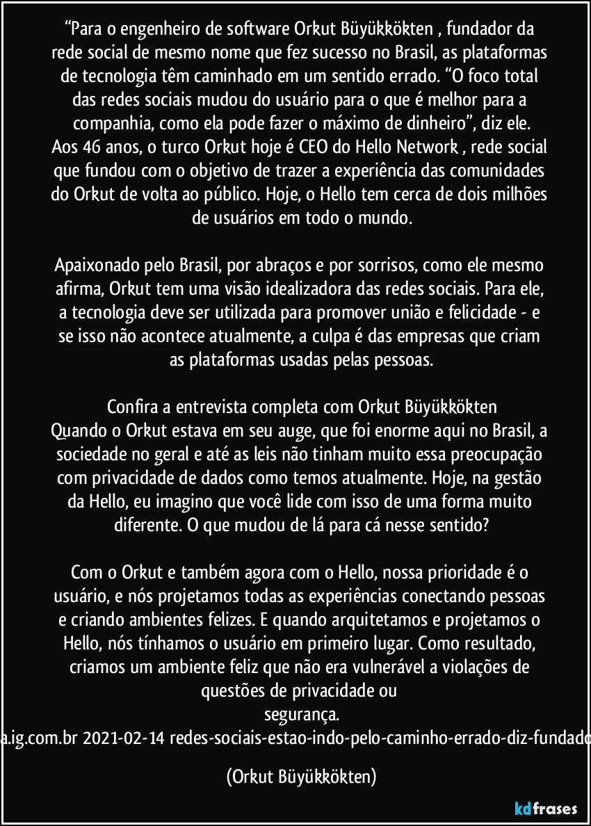 “Para o engenheiro de software Orkut Büyükkökten , fundador da rede social de mesmo nome que fez sucesso no Brasil, as plataformas de tecnologia têm caminhado em um sentido errado. “O foco total das redes sociais mudou do usuário para o que é melhor para a companhia, como ela pode fazer o máximo de dinheiro”, diz ele.
Aos 46 anos, o turco Orkut hoje é CEO do Hello Network , rede social que fundou com o objetivo de trazer a experiência das comunidades do Orkut de volta ao público. Hoje, o Hello tem cerca de dois milhões de usuários em todo o mundo.

Apaixonado pelo Brasil, por abraços e por sorrisos, como ele mesmo afirma, Orkut tem uma visão idealizadora das redes sociais. Para ele, a tecnologia deve ser utilizada para promover união e felicidade - e se isso não acontece atualmente, a culpa é das empresas que criam as plataformas usadas pelas pessoas.

Confira a entrevista completa com Orkut Büyükkökten
Quando o Orkut estava em seu auge, que foi enorme aqui no Brasil, a sociedade no geral e até as leis não tinham muito essa preocupação com privacidade de dados como temos atualmente. Hoje, na gestão da Hello, eu imagino que você lide com isso de uma forma muito diferente. O que mudou de lá para cá nesse sentido?

Com o Orkut e também agora com o Hello, nossa prioridade é o usuário, e nós projetamos todas as experiências conectando pessoas e criando ambientes felizes. E quando arquitetamos e projetamos o Hello, nós tínhamos o usuário em primeiro lugar. Como resultado, criamos um ambiente feliz que não era vulnerável a violações de questões de privacidade ou segurança.
https://tecnologia.ig.com.br/2021-02-14/redes-sociais-estao-indo-pelo-caminho-errado-diz-fundador-do-orkut.html” (Orkut Büyükkökten)