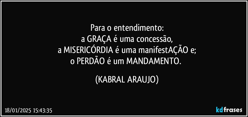 Para o entendimento:
a GRAÇA é uma concessão,
a MISERICÓRDIA é uma manifestAÇÃO e;
o PERDÃO é um MANDAMENTO. (KABRAL ARAUJO)