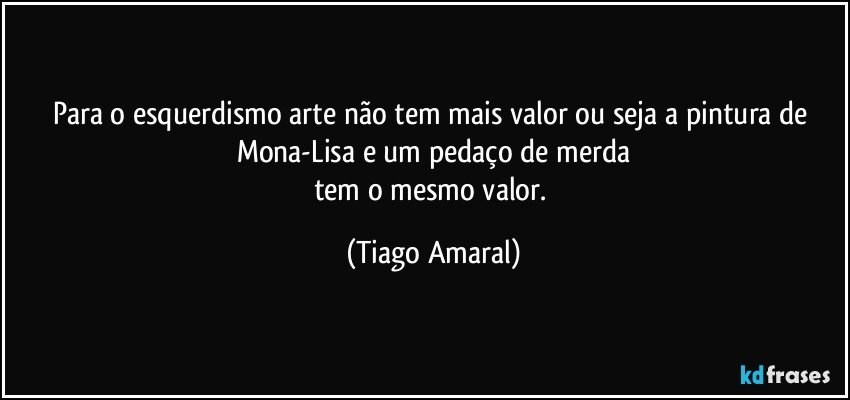 Para o esquerdismo arte não tem mais valor ou seja a pintura de Mona-Lisa e um pedaço de merda
tem o mesmo valor. (Tiago Amaral)