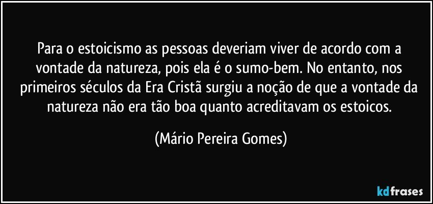 Para o estoicismo as pessoas deveriam viver de acordo com a vontade da natureza, pois ela é o sumo-bem. No entanto, nos primeiros séculos da Era Cristã surgiu a noção de que a vontade da natureza não era tão boa quanto acreditavam os estoicos. (Mário Pereira Gomes)