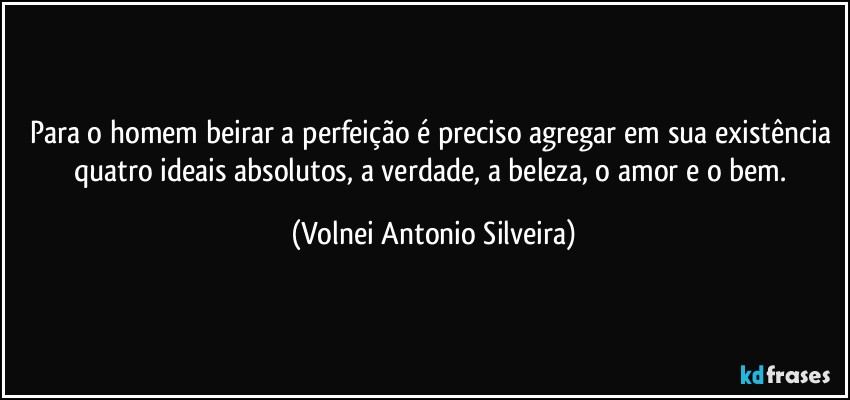 Para o homem beirar a perfeição é preciso agregar em sua existência quatro ideais absolutos, a verdade, a beleza, o amor e o bem. (Volnei Antonio Silveira)