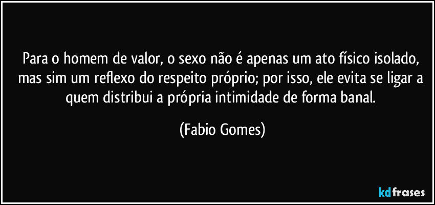 Para o homem de valor, o sexo não é apenas um ato físico isolado, mas sim um reflexo do respeito próprio; por isso, ele evita se ligar a quem distribui a própria intimidade de forma banal. (Fabio Gomes)