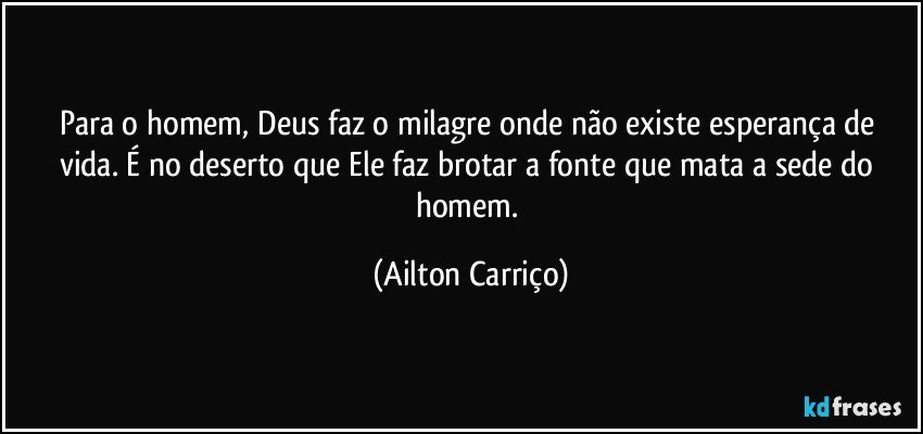 Para o homem, Deus faz o milagre onde não existe esperança de vida. É no deserto que Ele faz brotar a fonte que mata a sede do homem. (Ailton Carriço)