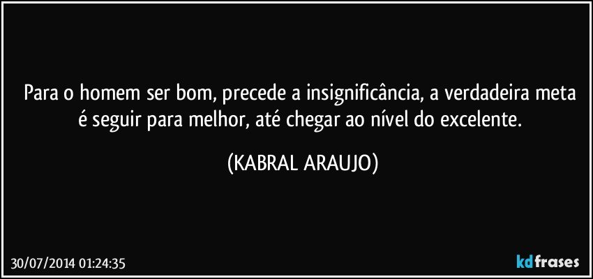 Para o homem ser bom, precede a insignificância, a verdadeira meta é seguir para melhor,  até chegar ao nível do excelente. (KABRAL ARAUJO)