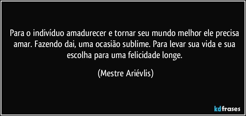 Para o indivíduo amadurecer e tornar seu mundo melhor ele precisa amar. Fazendo  dai, uma ocasião sublime. Para levar sua vida e sua escolha para uma felicidade longe. (Mestre Ariévlis)