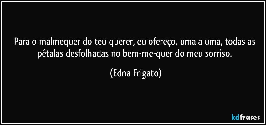 Para o malmequer do teu querer, eu ofereço, uma a uma, todas as pétalas desfolhadas no bem-me-quer do meu sorriso. (Edna Frigato)