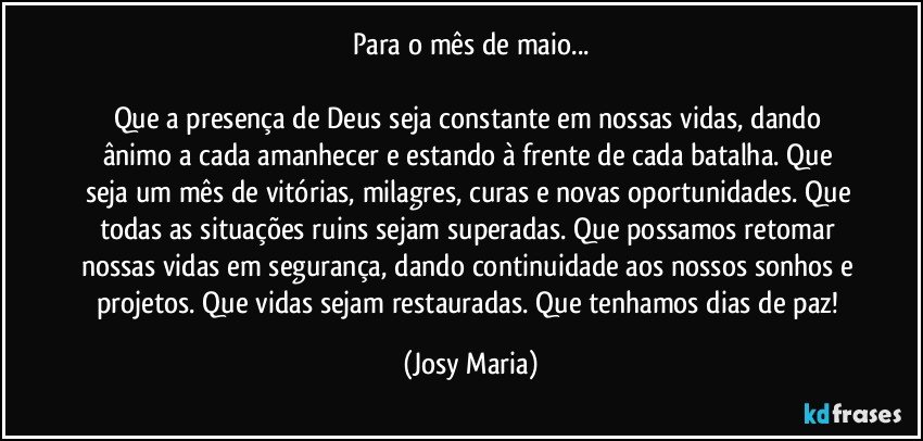 Para o mês de maio...

Que a presença de Deus seja constante em nossas vidas, dando ânimo a cada amanhecer e estando à frente de cada batalha. Que seja um mês de vitórias, milagres, curas e novas oportunidades. Que todas as situações ruins sejam superadas. Que possamos retomar nossas vidas em segurança, dando continuidade aos nossos sonhos e projetos. Que vidas sejam restauradas. Que tenhamos dias de paz! (Josy Maria)