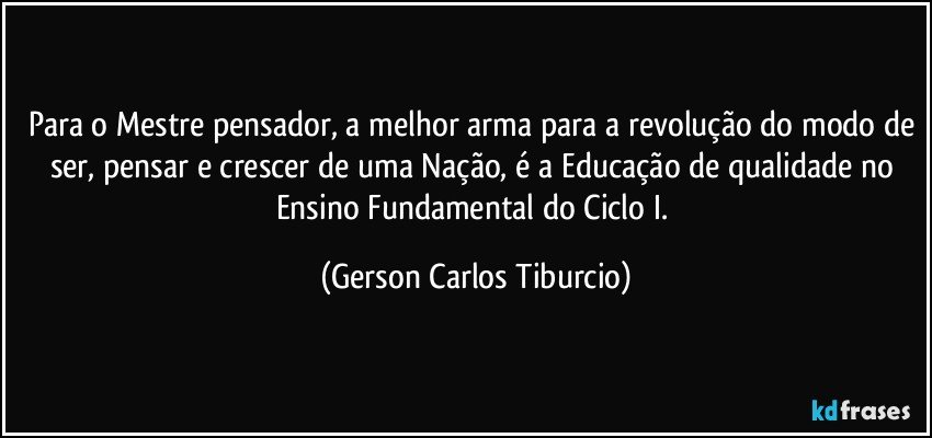 Para o Mestre pensador, a melhor arma para a revolução do modo de ser, pensar e crescer de uma Nação, é a Educação de qualidade no Ensino Fundamental do Ciclo I. (Gerson Carlos Tiburcio)