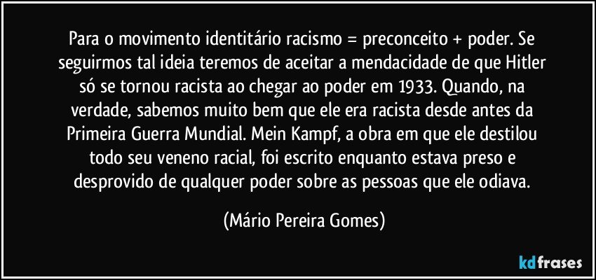 Para o movimento identitário racismo = preconceito + poder. Se seguirmos tal ideia teremos de aceitar a mendacidade de que Hitler só se tornou racista ao chegar ao poder em 1933. Quando, na verdade, sabemos muito bem que ele era racista desde antes da Primeira Guerra Mundial. Mein Kampf, a obra em que ele destilou todo seu veneno racial, foi escrito enquanto estava preso e desprovido de qualquer poder sobre as pessoas que ele odiava. (Mário Pereira Gomes)