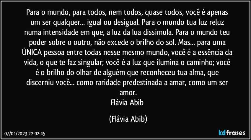 Para o mundo, para todos, nem todos, quase todos, você é apenas um ser qualquer... igual ou desigual. Para o mundo tua luz reluz numa intensidade em que, a luz da lua dissimula. Para o mundo teu poder sobre o outro, não excede o brilho do sol. Mas... para uma ÚNICA pessoa entre todas nesse mesmo mundo, você é a essência da vida, o que te faz singular; você é a luz que ilumina o caminho; você é o brilho do olhar de alguém que reconheceu tua alma, que discerniu você... como raridade predestinada a amar, como um ser amor.
Flávia Abib (Flávia Abib)