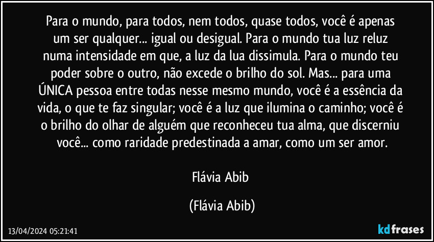 Para o mundo, para todos, nem todos, quase todos, você é apenas um ser qualquer... igual ou desigual. Para o mundo tua luz reluz numa intensidade em que, a luz da lua dissimula. Para o mundo teu poder sobre o outro, não excede o brilho do sol. Mas... para uma ÚNICA pessoa entre todas nesse mesmo mundo, você é a essência da vida, o que te faz singular; você é a luz que ilumina o caminho; você é o brilho do olhar de alguém que reconheceu tua alma, que discerniu você... como raridade predestinada a amar, como um ser amor.

Flávia Abib (Flávia Abib)