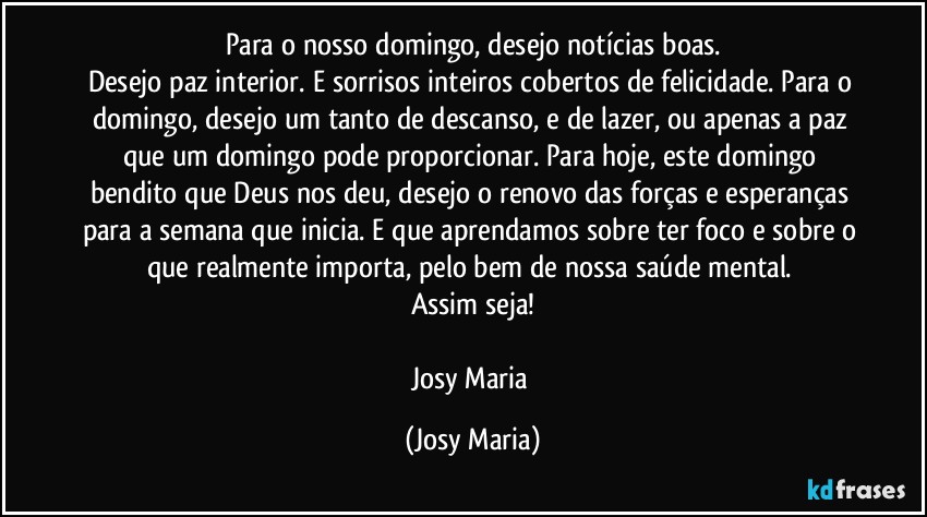 Para o nosso domingo, desejo notícias boas.
Desejo paz interior. E sorrisos inteiros cobertos de felicidade. Para o domingo, desejo um tanto de descanso, e de lazer, ou apenas a paz que um domingo pode proporcionar. Para hoje, este domingo bendito que Deus nos deu, desejo o renovo das forças e esperanças para a semana que inicia. E que aprendamos sobre ter foco e sobre o que realmente importa, pelo bem de nossa saúde mental. 
Assim seja!

Josy Maria (Josy Maria)