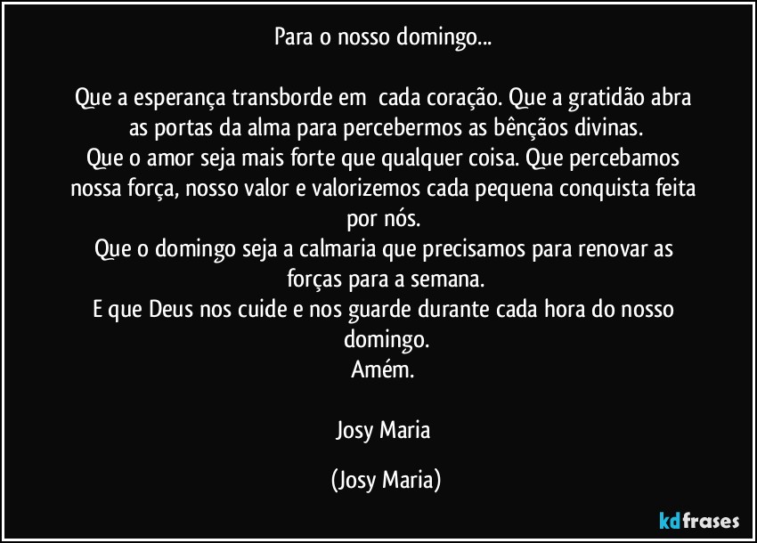 Para o nosso domingo... 

Que a esperança transborde em  cada coração. Que a gratidão abra as portas da alma para percebermos as bênçãos divinas.
Que o amor seja mais forte que qualquer coisa. Que percebamos nossa força, nosso valor e valorizemos cada pequena conquista feita por nós. 
Que o domingo seja a calmaria que precisamos para renovar as forças para a semana.
E que Deus nos cuide e nos guarde durante cada hora do nosso domingo.
Amém. 

Josy Maria (Josy Maria)