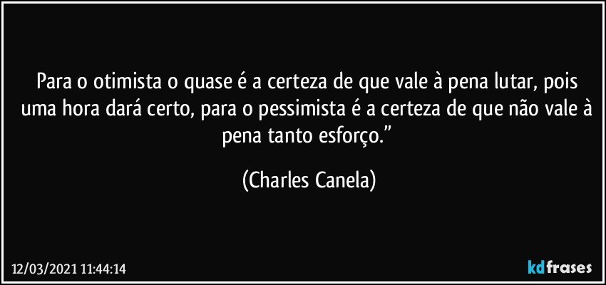 Para o otimista o quase é a certeza de que vale à pena lutar, pois uma hora dará certo, para o pessimista é a certeza de que não vale à pena tanto esforço.” (Charles Canela)