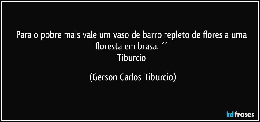 Para o pobre mais vale um vaso de barro repleto de flores a uma floresta em brasa. ´´ 
Tiburcio (Gerson Carlos Tiburcio)