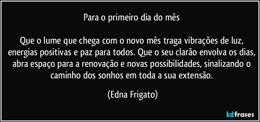 Para o primeiro dia do mês 

Que o lume que chega com o novo mês traga vibrações de luz, energias positivas e paz para todos. Que o seu clarão envolva os dias, abra espaço para a renovação e novas possibilidades, sinalizando o caminho dos sonhos em toda a sua extensão. (Edna Frigato)