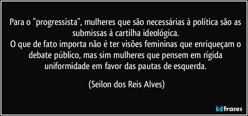 Para o "progressista", mulheres que são necessárias à política são as submissas à cartilha ideológica. 
O que de fato importa não é ter visões femininas que enriqueçam o debate público, mas sim mulheres que pensem em rígida uniformidade em favor das pautas de esquerda. (Seilon dos Reis Alves)