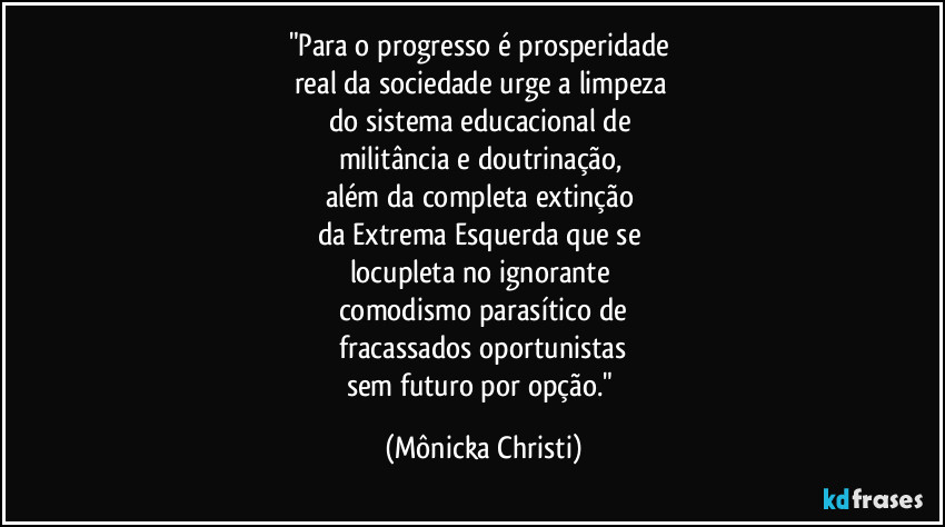 "Para o progresso é prosperidade 
real da sociedade urge a limpeza 
do sistema educacional de 
militância e doutrinação, 
além da completa extinção 
da Extrema Esquerda que se 
locupleta no ignorante 
comodismo parasítico de
 fracassados oportunistas  
sem futuro por opção." (Mônicka Christi)